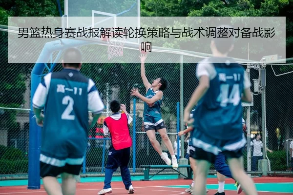 男篮热身赛战报解读轮换策略与战术调整对备战影响