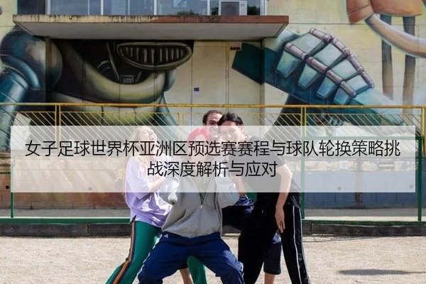 女子足球世界杯亚洲区预选赛赛程与球队轮换策略挑战深度解析与应对