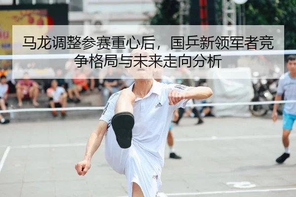 马龙调整参赛重心后，国乒新领军者竞争格局与未来走向分析